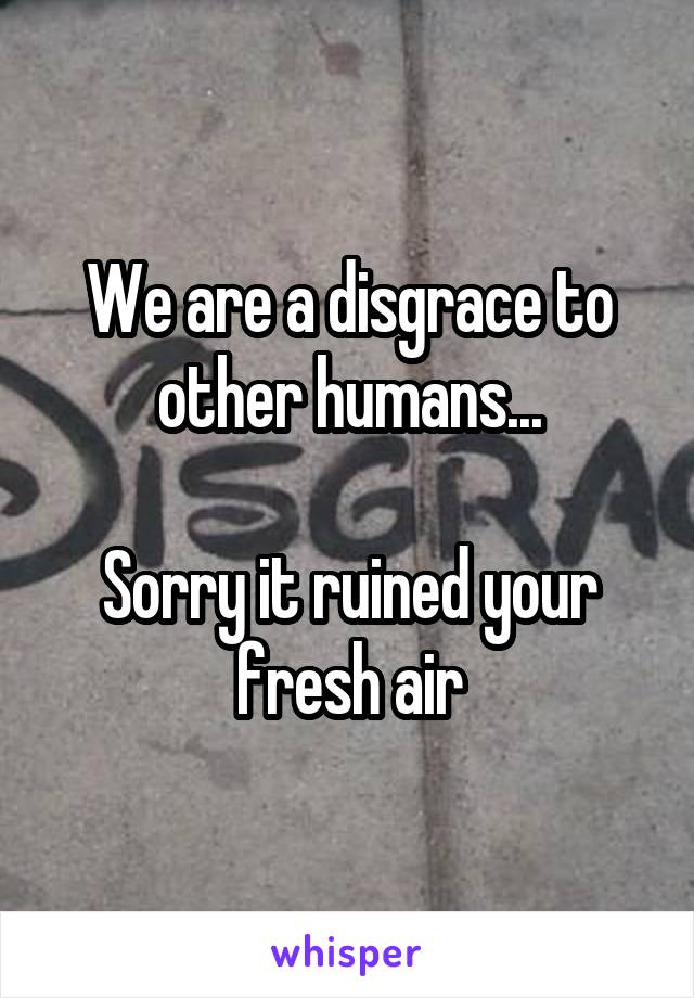 We are a disgrace to other humans...

Sorry it ruined your fresh air