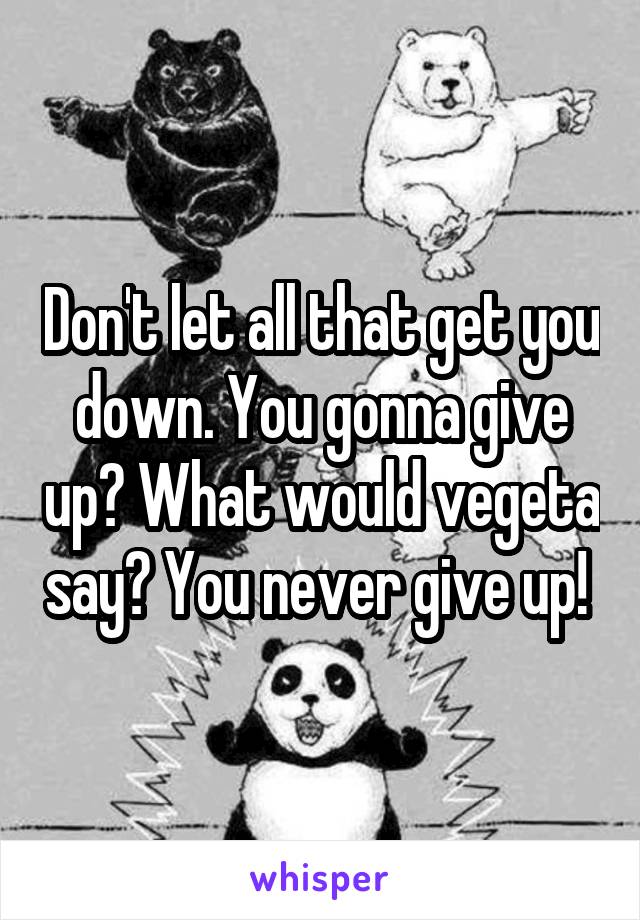 Don't let all that get you down. You gonna give up? What would vegeta say? You never give up! 