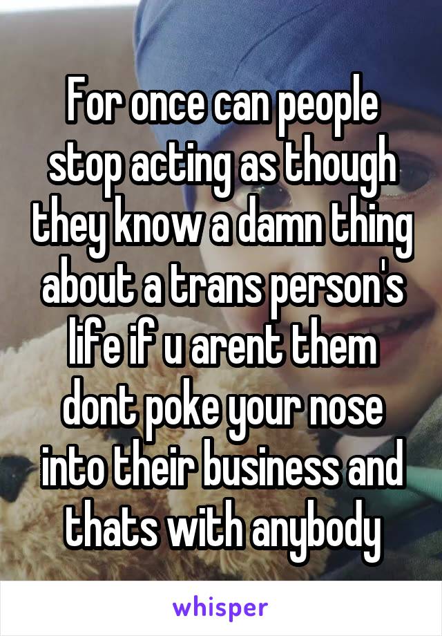 For once can people stop acting as though they know a damn thing about a trans person's life if u arent them dont poke your nose into their business and thats with anybody