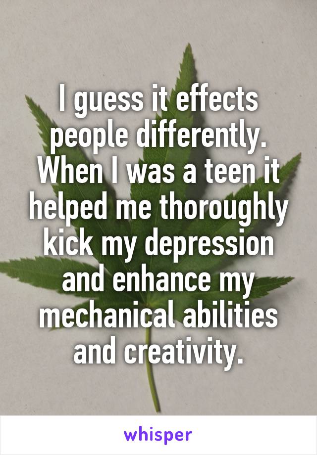 I guess it effects people differently. When I was a teen it helped me thoroughly kick my depression and enhance my mechanical abilities and creativity.