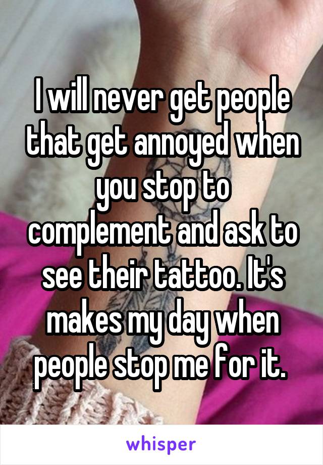I will never get people that get annoyed when you stop to complement and ask to see their tattoo. It's makes my day when people stop me for it. 