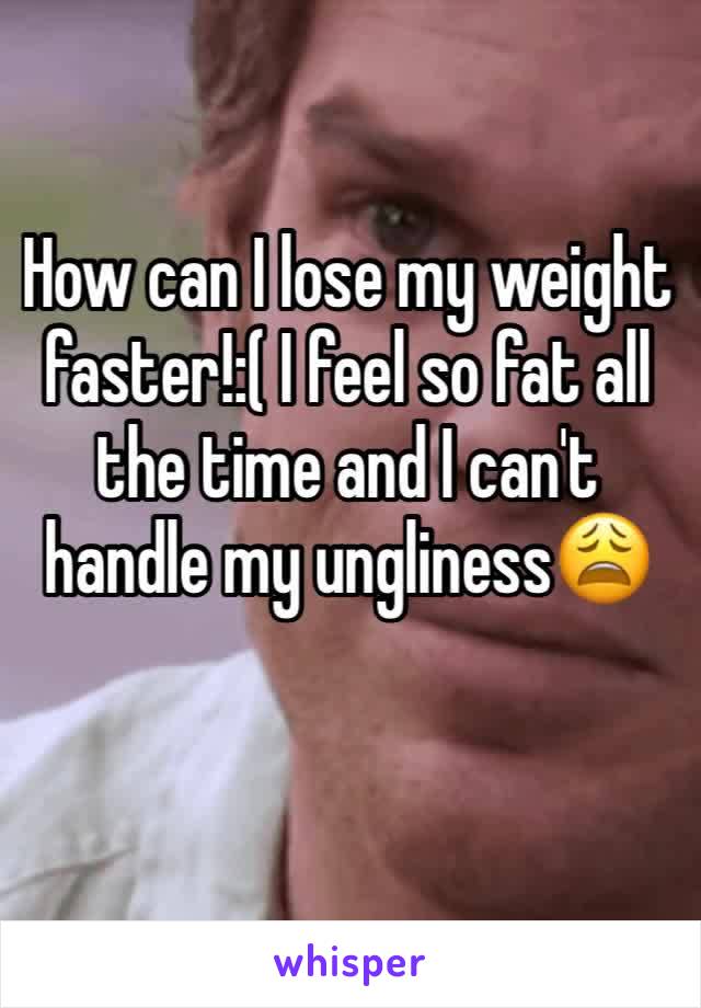 How can I lose my weight faster!:( I feel so fat all the time and I can't handle my ungliness😩