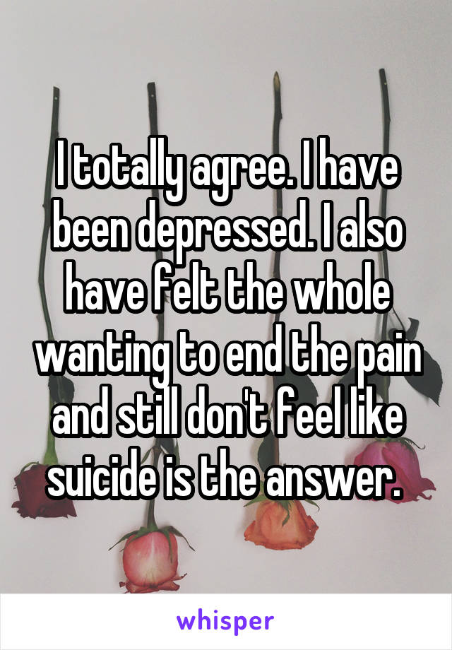 I totally agree. I have been depressed. I also have felt the whole wanting to end the pain and still don't feel like suicide is the answer. 