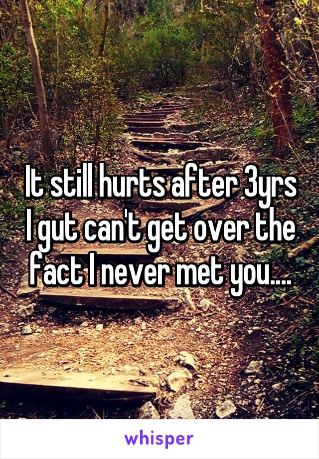 It still hurts after 3yrs I gut can't get over the fact I never met you....