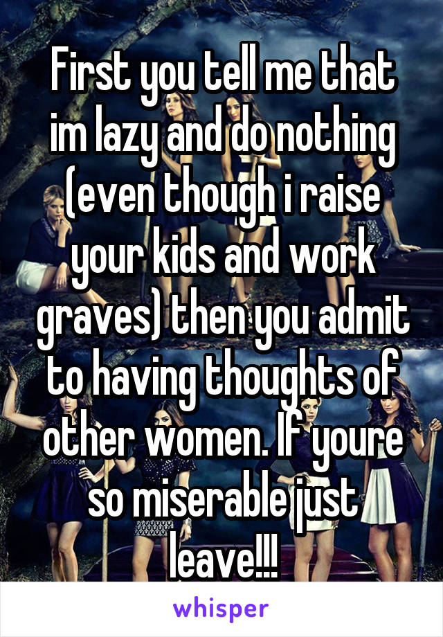 First you tell me that im lazy and do nothing (even though i raise your kids and work graves) then you admit to having thoughts of other women. If youre so miserable just leave!!!