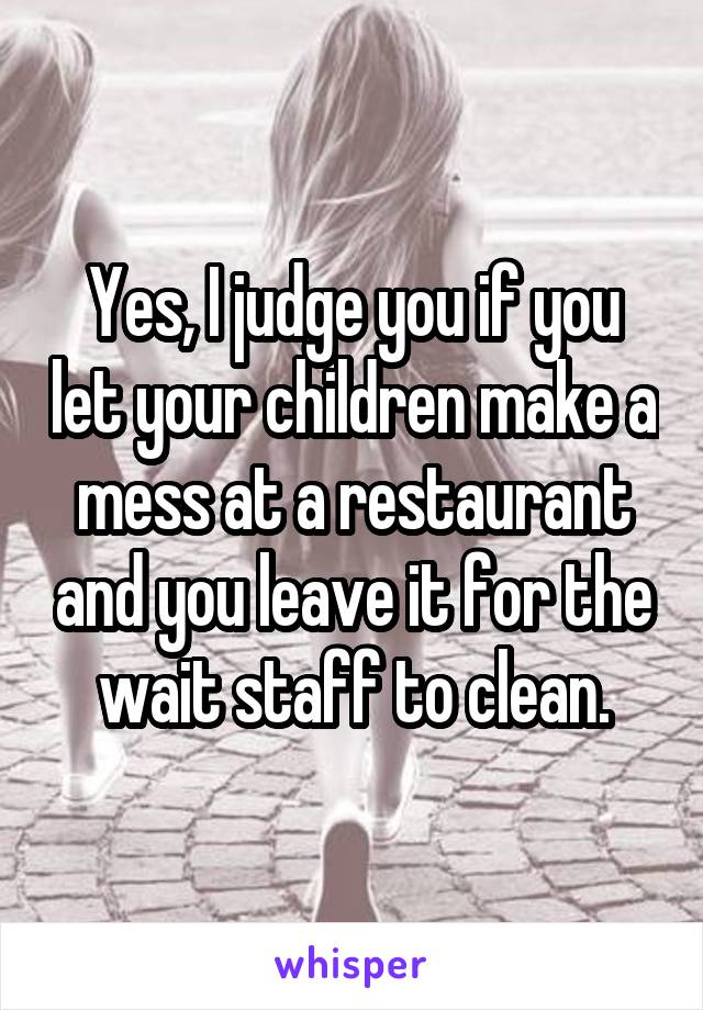 Yes, I judge you if you let your children make a mess at a restaurant and you leave it for the wait staff to clean.