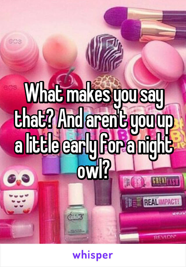 What makes you say that? And aren't you up a little early for a night owl?