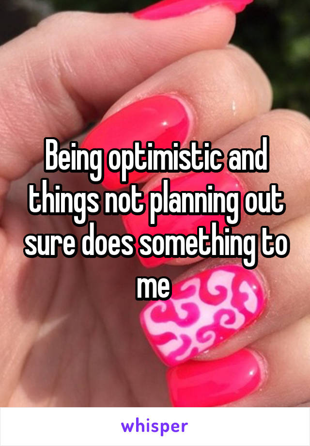 Being optimistic and things not planning out sure does something to me 