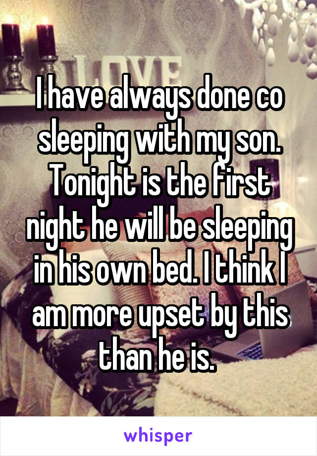 I have always done co sleeping with my son. Tonight is the first night he will be sleeping in his own bed. I think I am more upset by this than he is. 