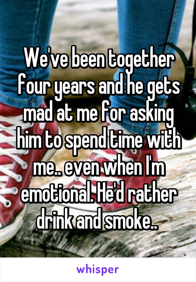 We've been together four years and he gets mad at me for asking him to spend time with me.. even when I'm emotional. He'd rather drink and smoke.. 
