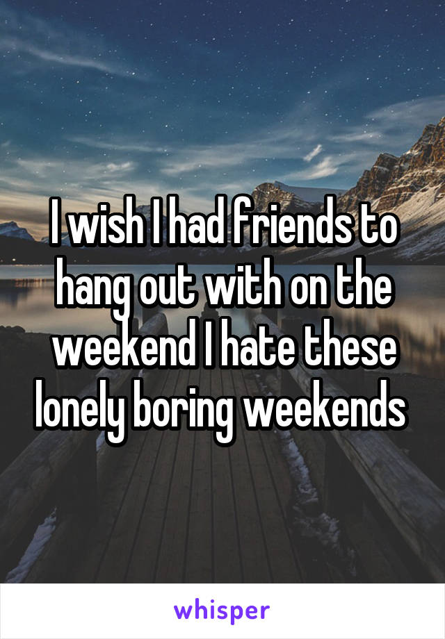 I wish I had friends to hang out with on the weekend I hate these lonely boring weekends 