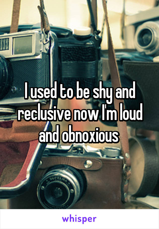 I used to be shy and reclusive now I'm loud and obnoxious 