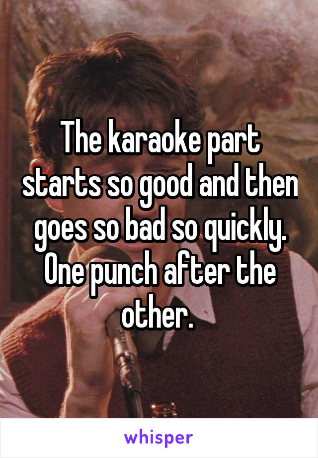The karaoke part starts so good and then goes so bad so quickly. One punch after the other. 