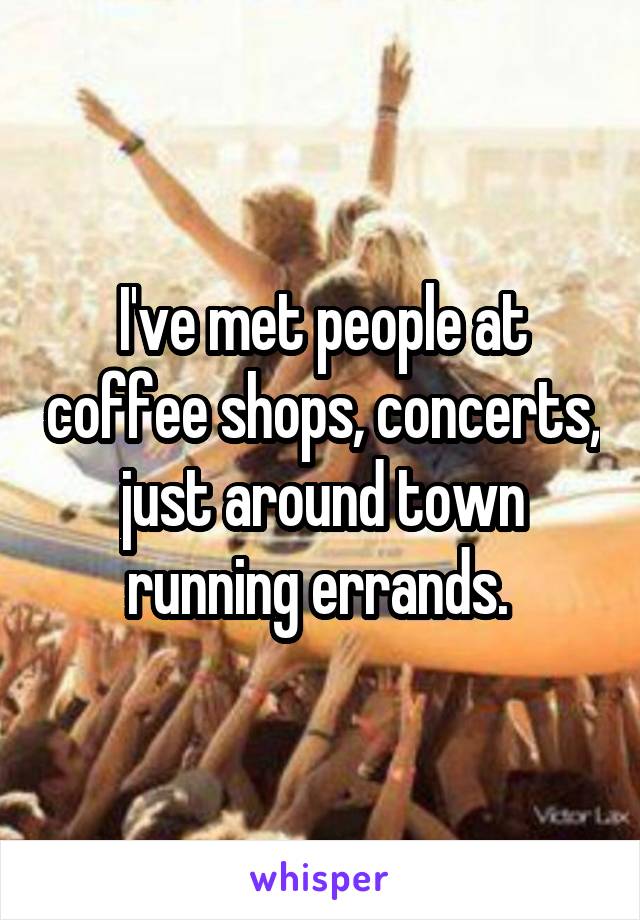 I've met people at coffee shops, concerts, just around town running errands. 