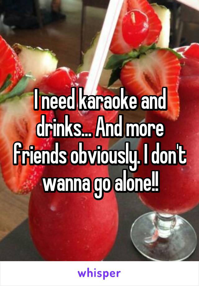 I need karaoke and drinks... And more friends obviously. I don't wanna go alone!!