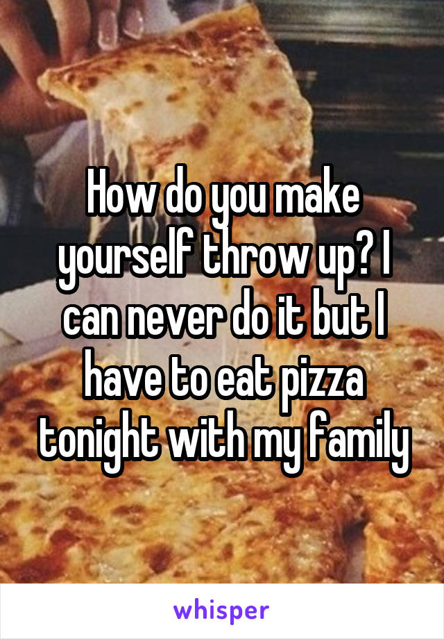 How do you make yourself throw up? I can never do it but I have to eat pizza tonight with my family
