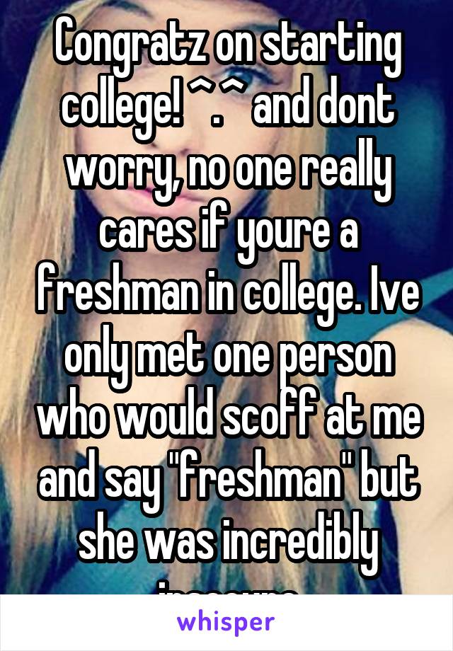 Congratz on starting college! ^.^ and dont worry, no one really cares if youre a freshman in college. Ive only met one person who would scoff at me and say "freshman" but she was incredibly insecure