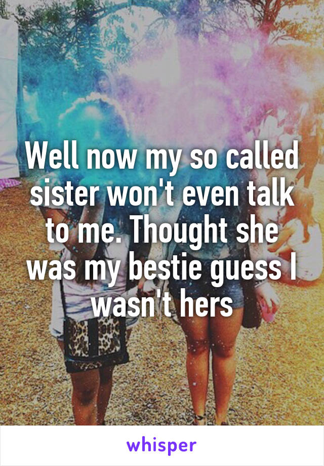 Well now my so called sister won't even talk to me. Thought she was my bestie guess I wasn't hers