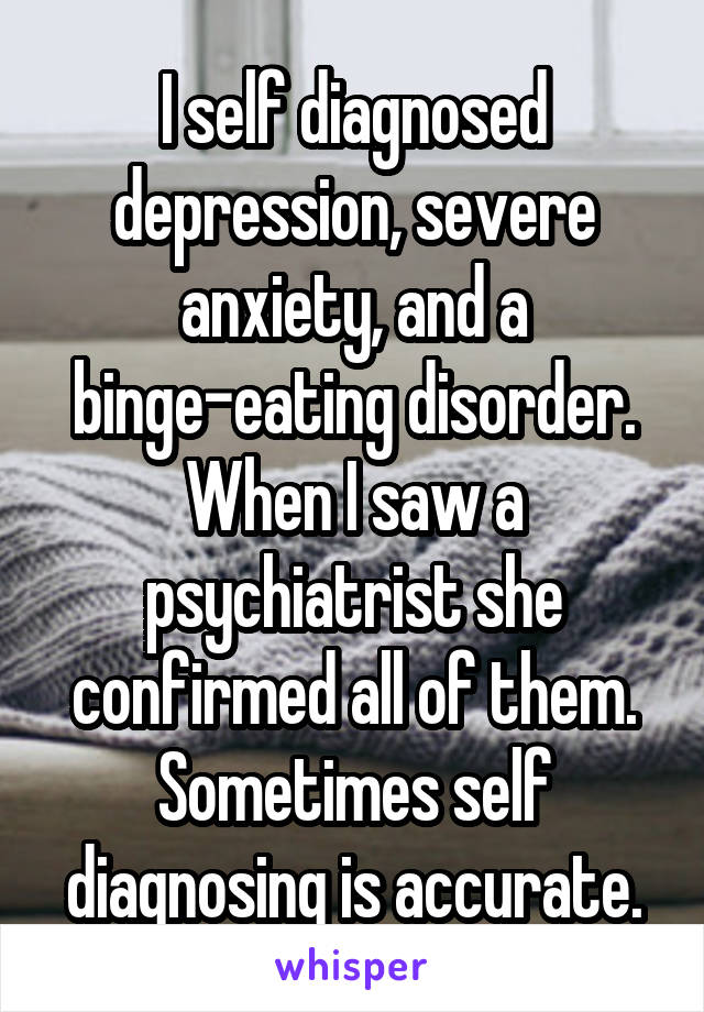 I self diagnosed depression, severe anxiety, and a binge-eating disorder. When I saw a psychiatrist she confirmed all of them. Sometimes self diagnosing is accurate.