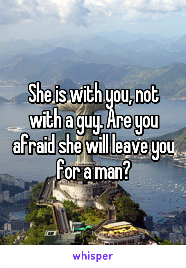 She is with you, not with a guy. Are you afraid she will leave you for a man?