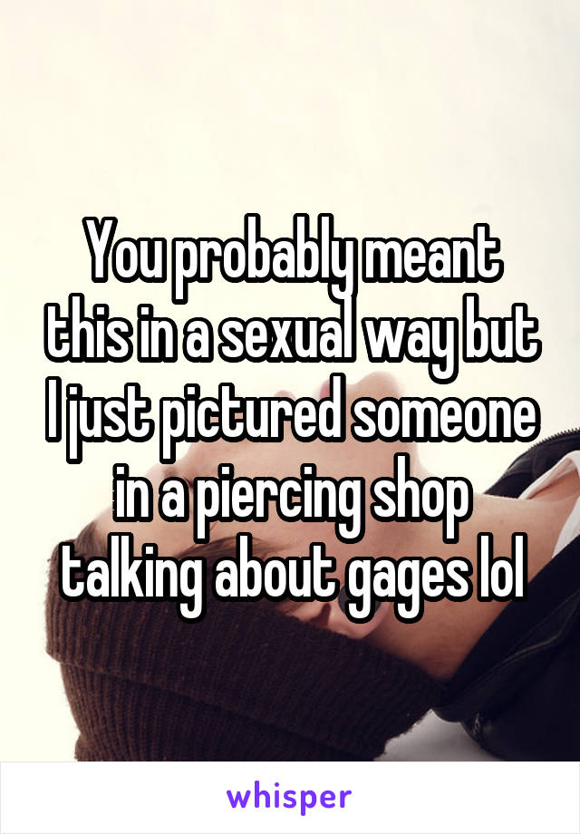 You probably meant this in a sexual way but I just pictured someone in a piercing shop talking about gages lol