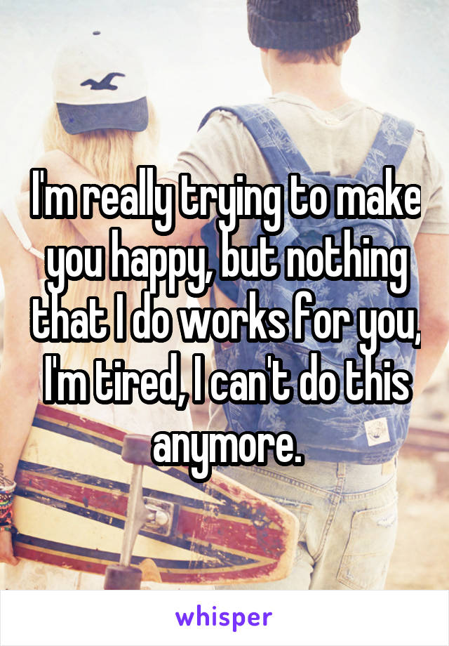 I'm really trying to make you happy, but nothing that I do works for you, I'm tired, I can't do this anymore.
