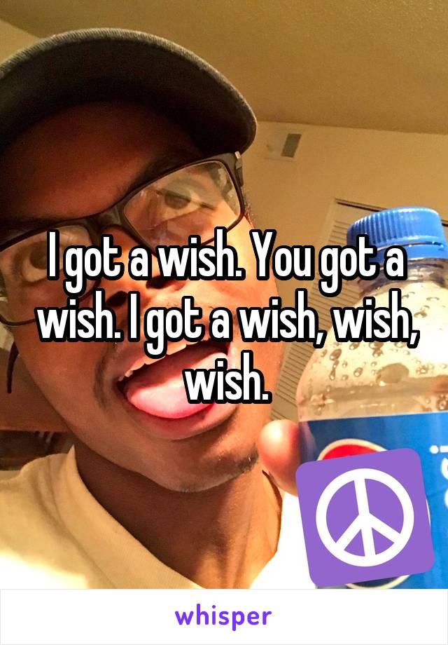 I got a wish. You got a wish. I got a wish, wish, wish.