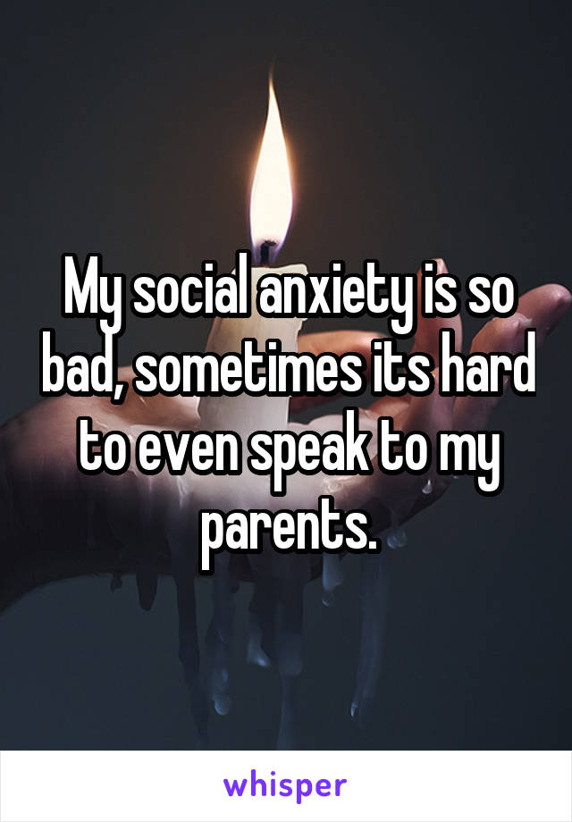 My social anxiety is so bad, sometimes its hard to even speak to my parents.