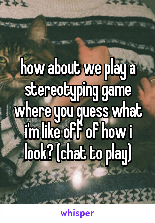 how about we play a stereotyping game where you guess what i'm like off of how i look? (chat to play)