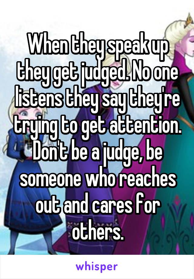 When they speak up they get judged. No one listens they say they're trying to get attention. Don't be a judge, be someone who reaches out and cares for others.