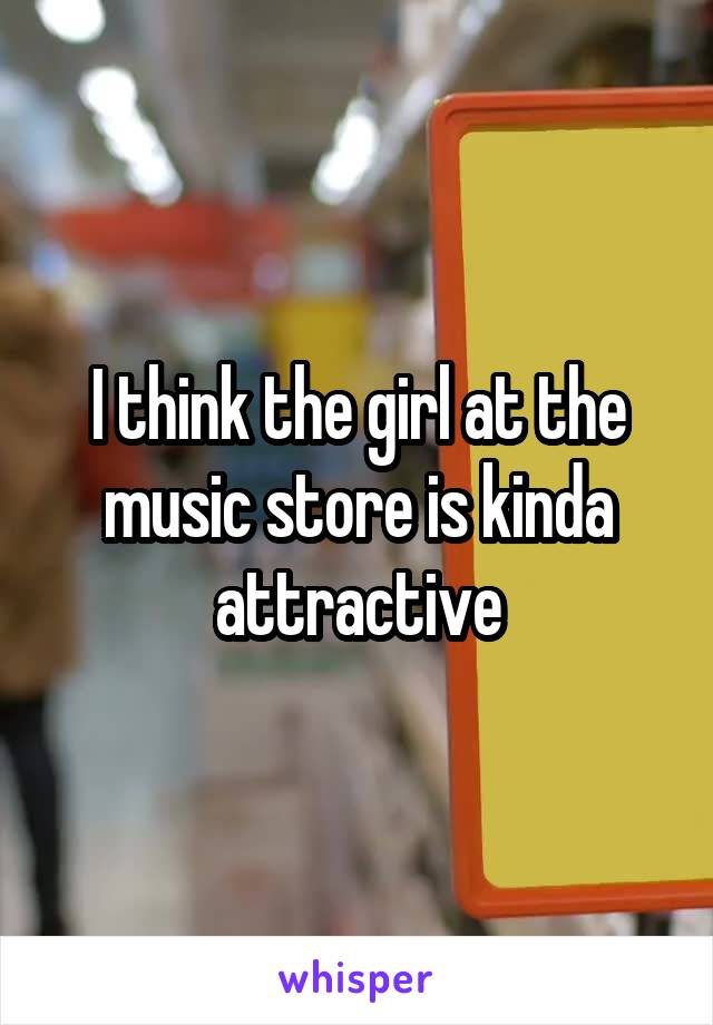 I think the girl at the music store is kinda attractive