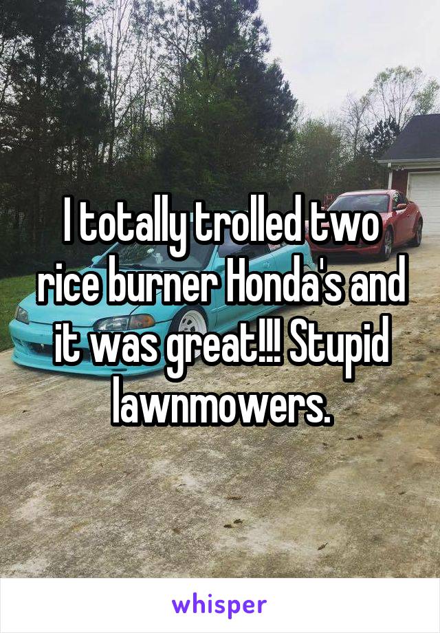 I totally trolled two rice burner Honda's and it was great!!! Stupid lawnmowers.