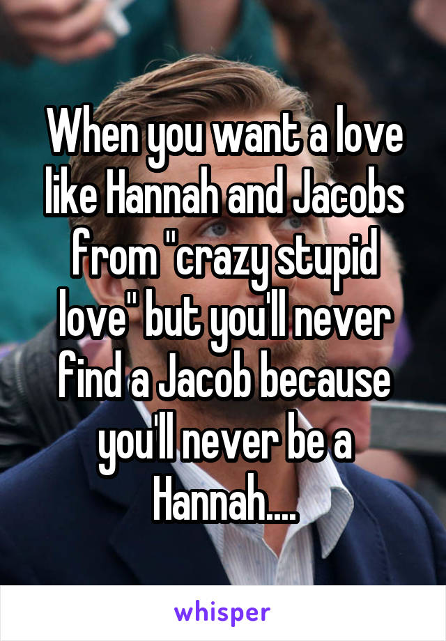 When you want a love like Hannah and Jacobs from "crazy stupid love" but you'll never find a Jacob because you'll never be a Hannah....