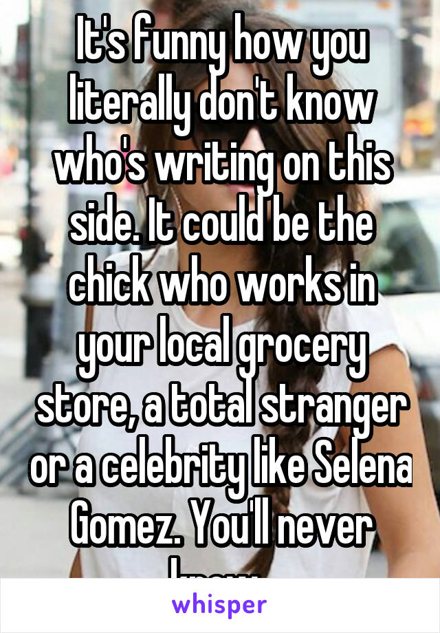 It's funny how you literally don't know who's writing on this side. It could be the chick who works in your local grocery store, a total stranger or a celebrity like Selena Gomez. You'll never know. 