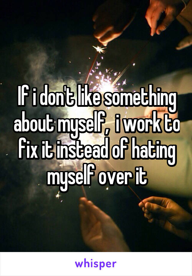 If i don't like something about myself,  i work to fix it instead of hating myself over it