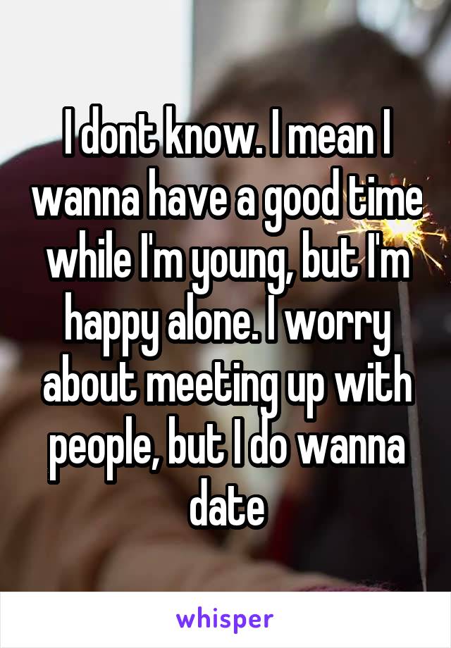 I dont know. I mean I wanna have a good time while I'm young, but I'm happy alone. I worry about meeting up with people, but I do wanna date