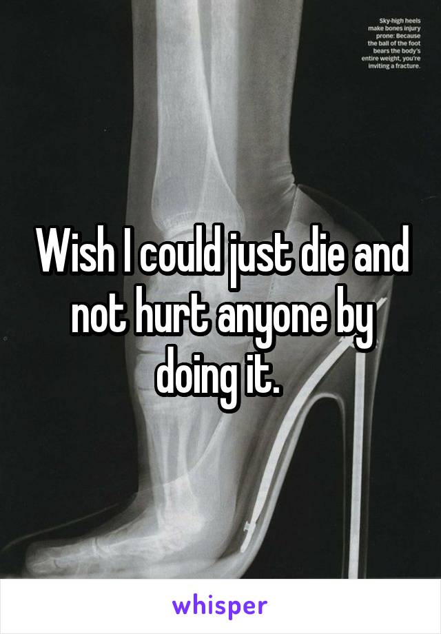 Wish I could just die and not hurt anyone by doing it. 