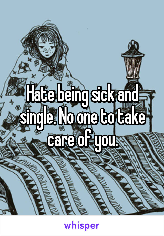 Hate being sick and single. No one to take care of you.