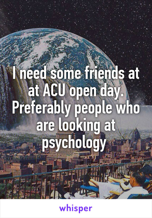 I need some friends at at ACU open day. Preferably people who are looking at psychology 