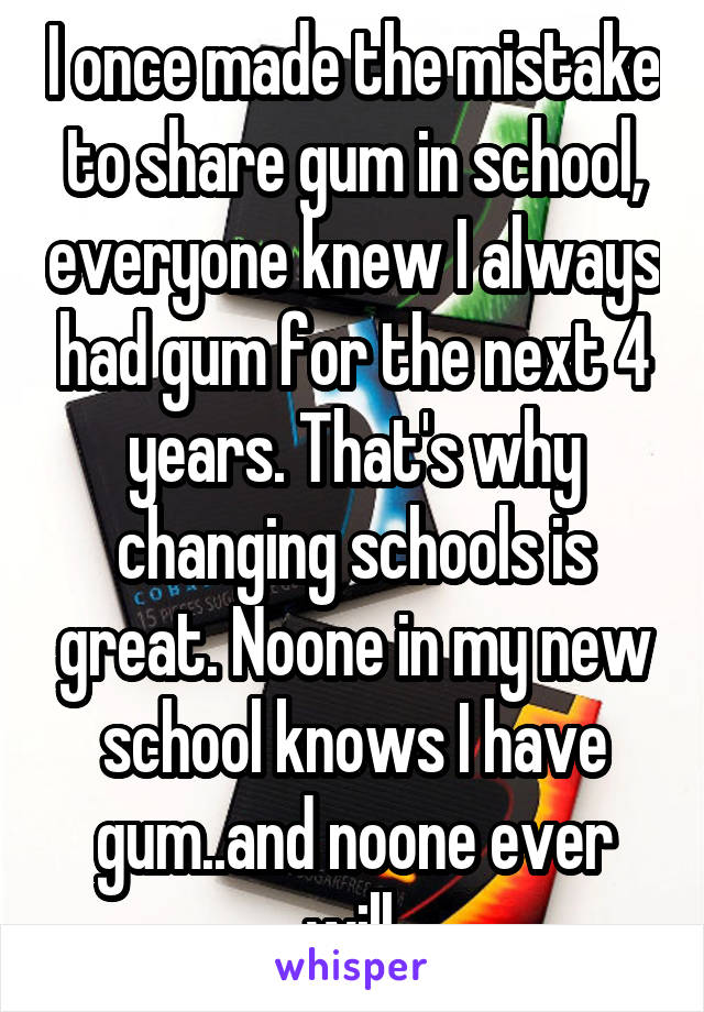 I once made the mistake to share gum in school, everyone knew I always had gum for the next 4 years. That's why changing schools is great. Noone in my new school knows I have gum..and noone ever will.