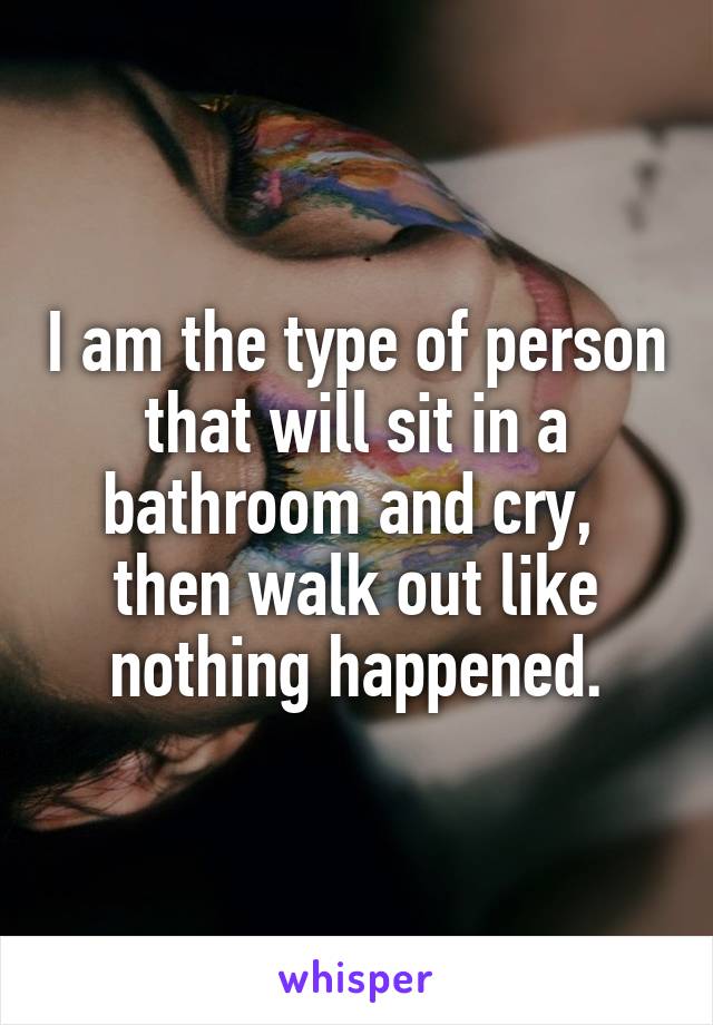 I am the type of person that will sit in a bathroom and cry, 
then walk out like nothing happened.