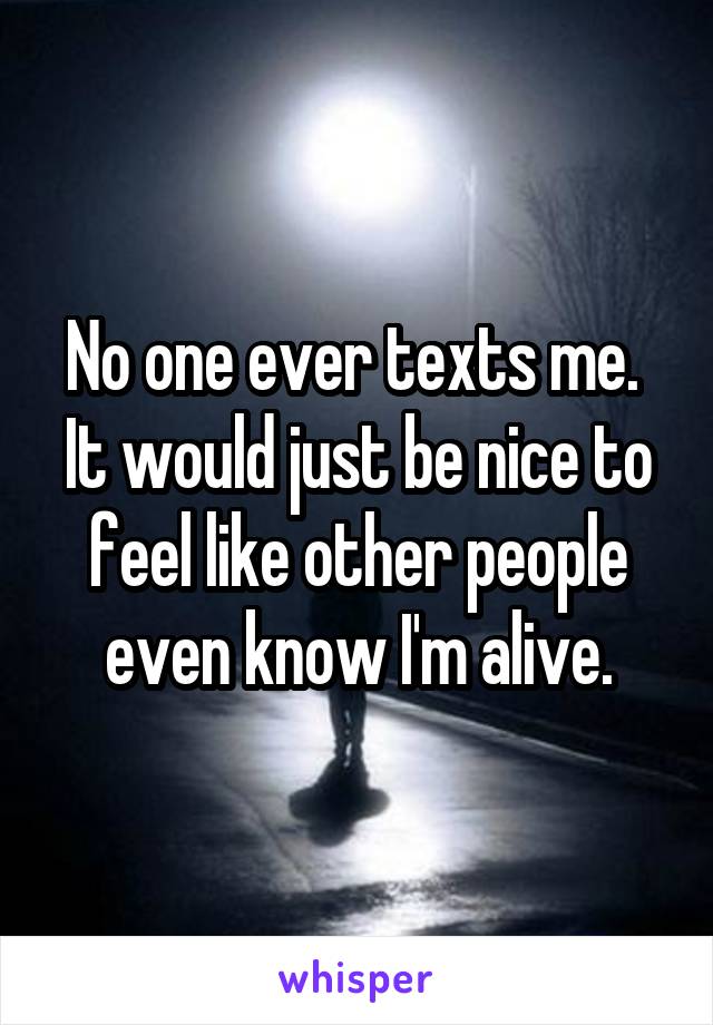 No one ever texts me. 
It would just be nice to feel like other people even know I'm alive.