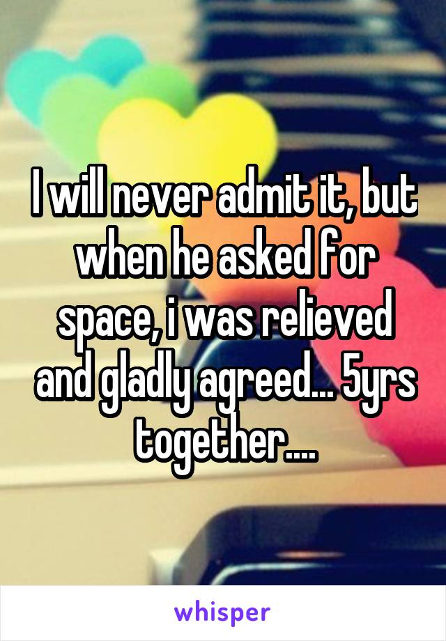 I will never admit it, but when he asked for space, i was relieved and gladly agreed... 5yrs together....