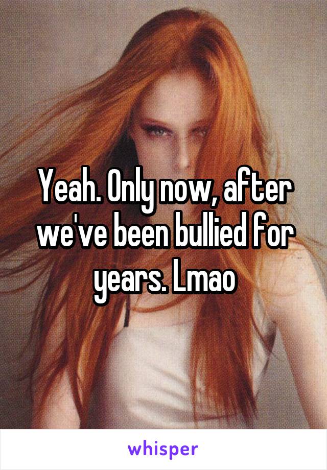 Yeah. Only now, after we've been bullied for years. Lmao