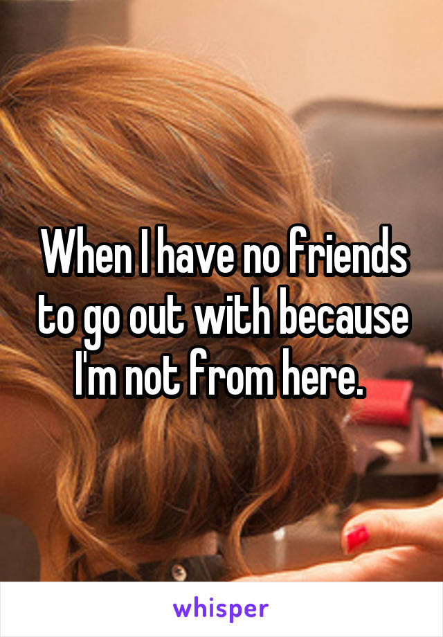 When I have no friends to go out with because I'm not from here. 