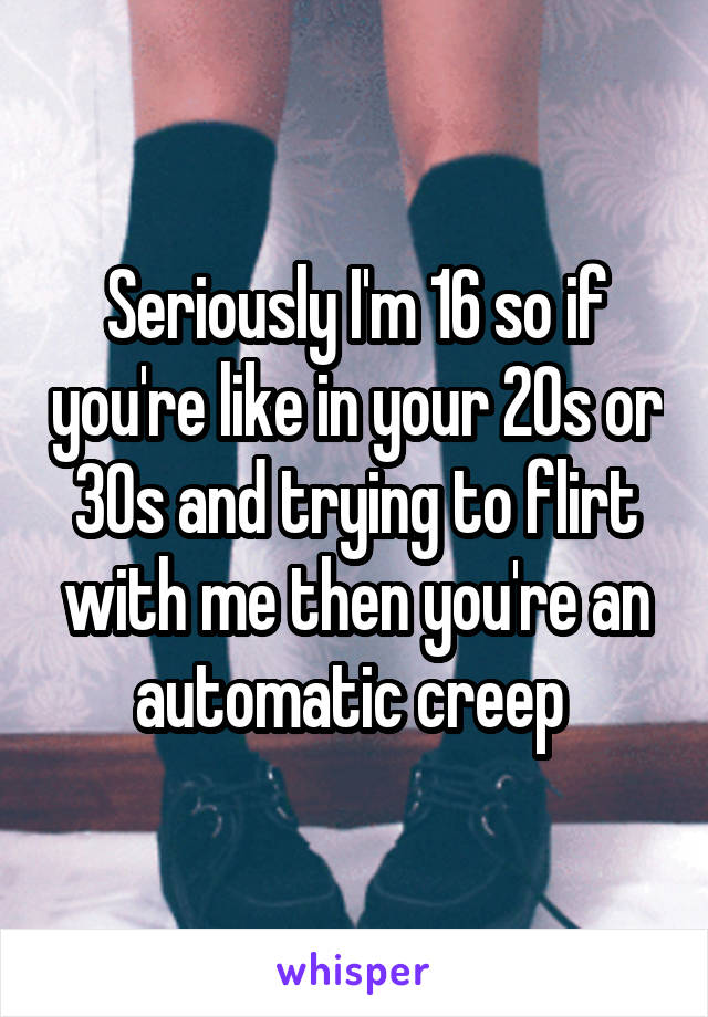 Seriously I'm 16 so if you're like in your 20s or 30s and trying to flirt with me then you're an automatic creep 