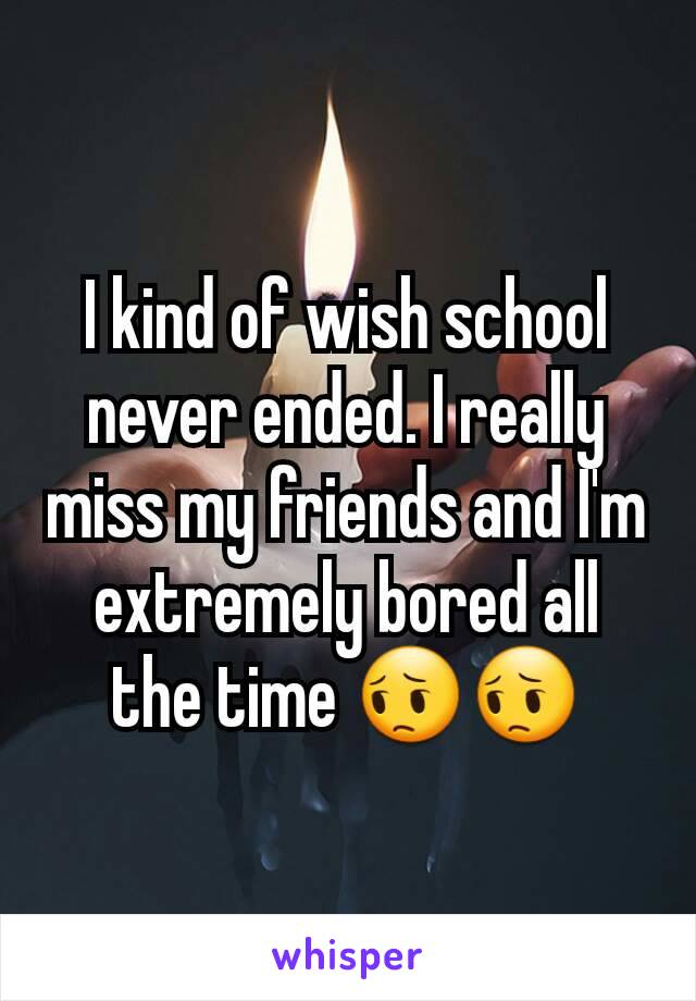 I kind of wish school never ended. I really miss my friends and I'm extremely bored all the time 😔😔