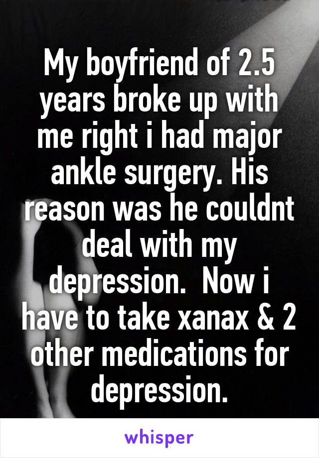 My boyfriend of 2.5 years broke up with me right i had major ankle surgery. His reason was he couldnt deal with my depression.  Now i have to take xanax & 2 other medications for depression.