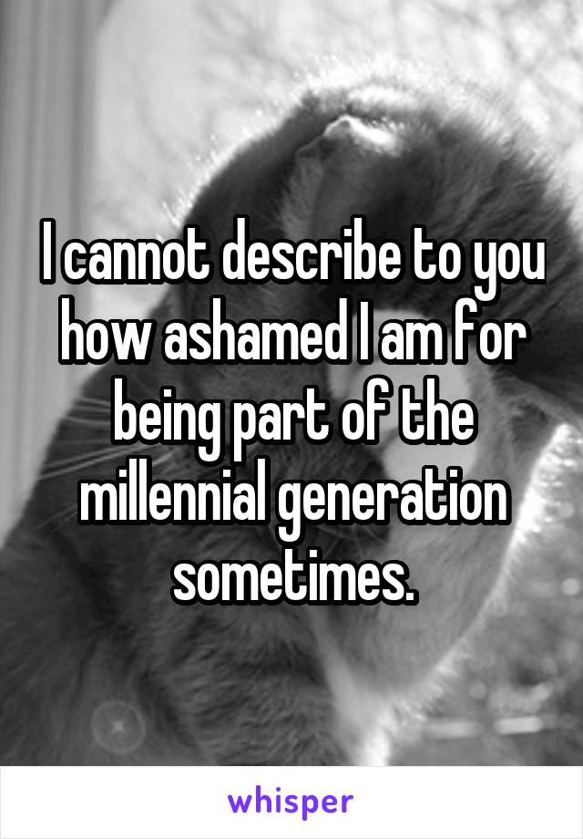 I cannot describe to you how ashamed I am for being part of the millennial generation sometimes.