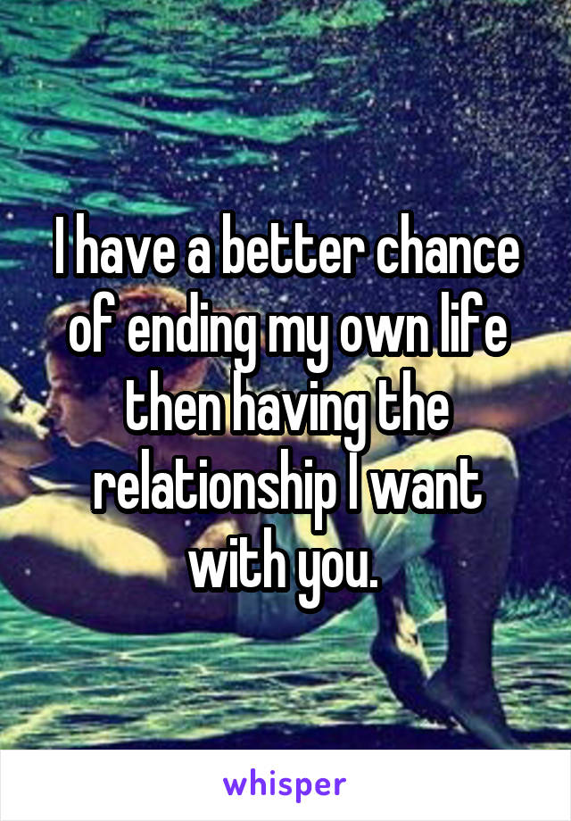 I have a better chance of ending my own life then having the relationship I want with you. 